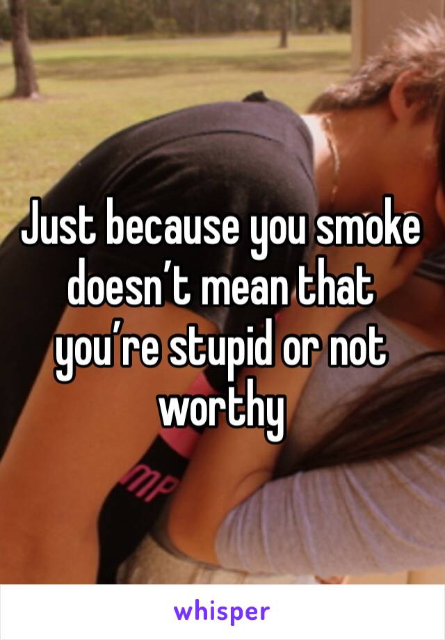 Just because you smoke doesn’t mean that you’re stupid or not worthy 