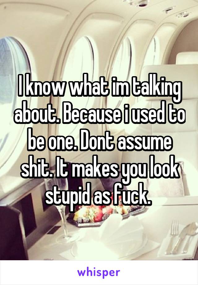I know what im talking about. Because i used to be one. Dont assume shit. It makes you look stupid as fuck. 