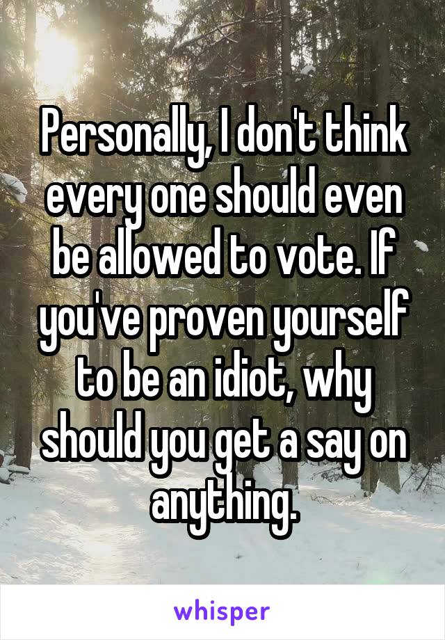 Personally, I don't think every one should even be allowed to vote. If you've proven yourself to be an idiot, why should you get a say on anything.