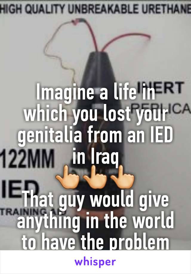 Imagine a life in which you lost your genitalia from an IED in Iraq
👆👆👆
That guy would give anything in the world to have the problem that you're having.