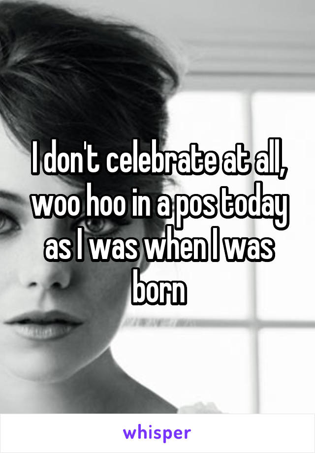 I don't celebrate at all, woo hoo in a pos today as I was when I was born