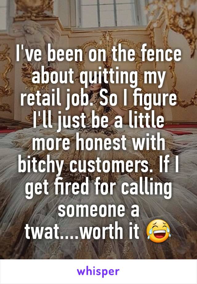 I've been on the fence about quitting my retail job. So I figure I'll just be a little more honest with bitchy customers. If I get fired for calling someone a twat....worth it 😂