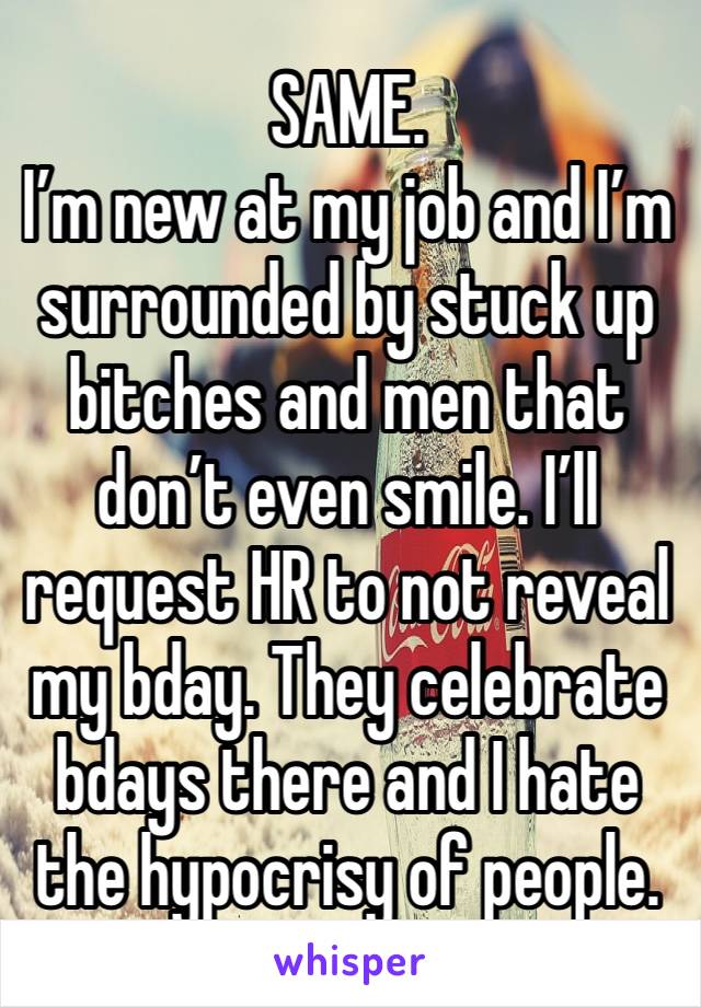 SAME. 
I’m new at my job and I’m surrounded by stuck up bitches and men that don’t even smile. I’ll request HR to not reveal my bday. They celebrate bdays there and I hate the hypocrisy of people. 