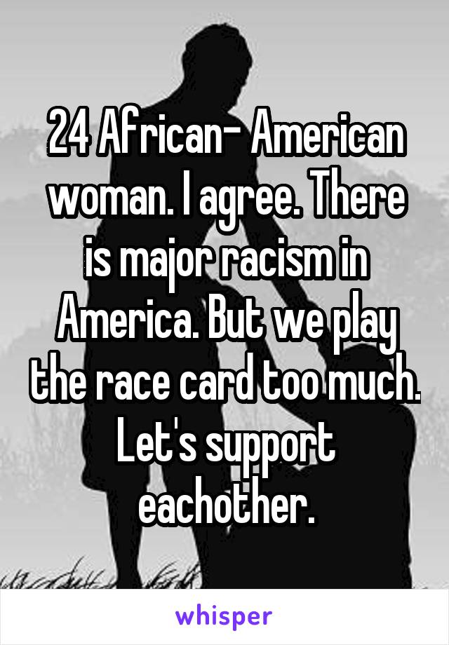 24 African- American woman. I agree. There is major racism in America. But we play the race card too much. Let's support eachother.
