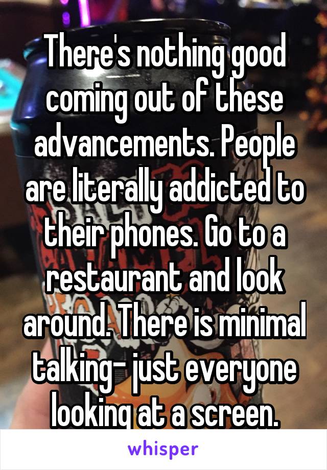 There's nothing good coming out of these advancements. People are literally addicted to their phones. Go to a restaurant and look around. There is minimal talking- just everyone looking at a screen.