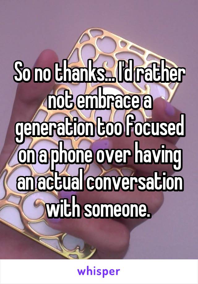 So no thanks... I'd rather not embrace a generation too focused on a phone over having an actual conversation with someone. 