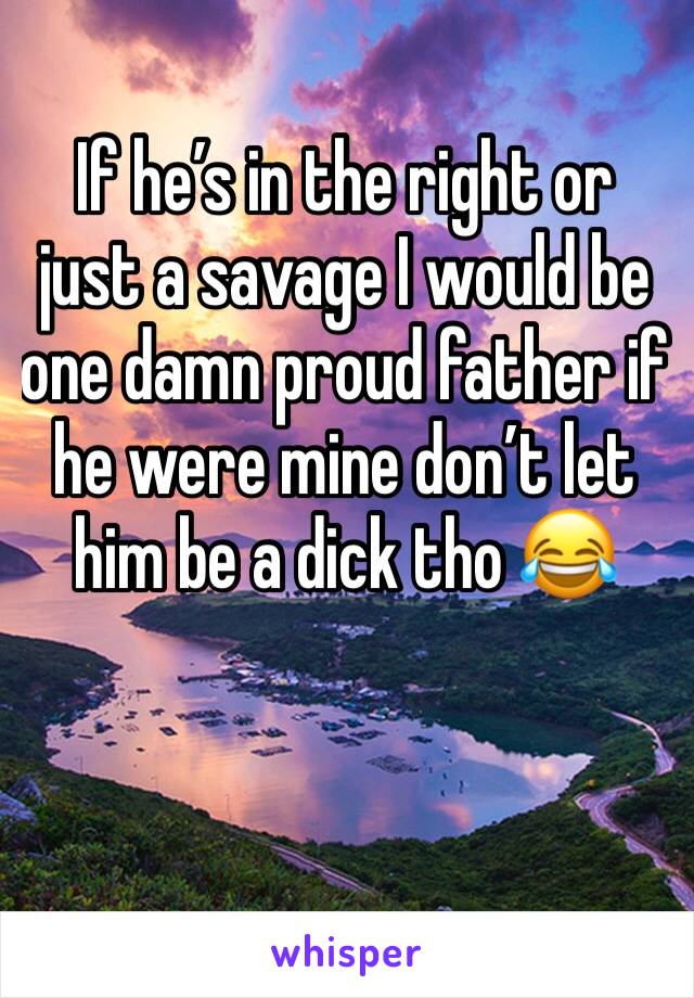 If he’s in the right or just a savage I would be one damn proud father if he were mine don’t let him be a dick tho 😂