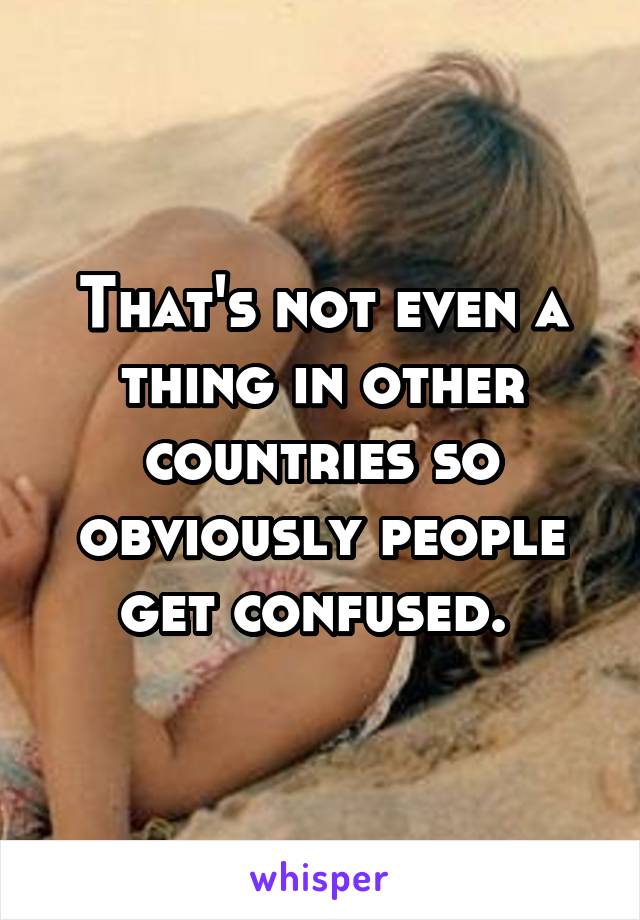 That's not even a thing in other countries so obviously people get confused. 