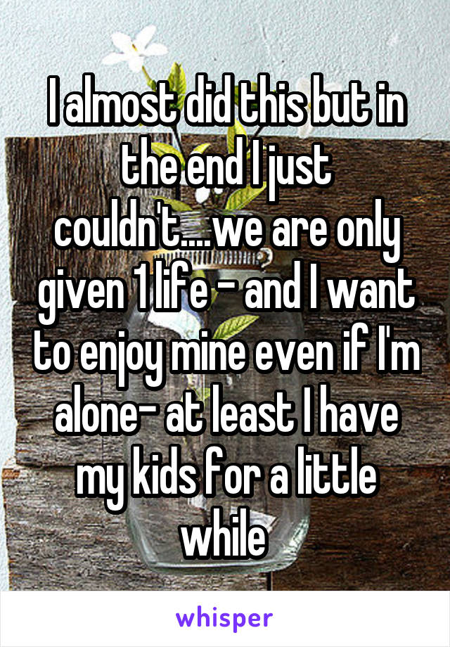 I almost did this but in the end I just couldn't....we are only given 1 life - and I want to enjoy mine even if I'm alone- at least I have my kids for a little while 