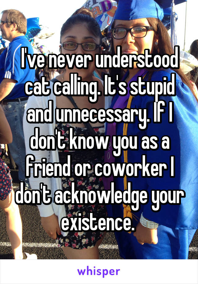 I've never understood cat calling. It's stupid and unnecessary. If I don't know you as a friend or coworker I don't acknowledge your existence. 