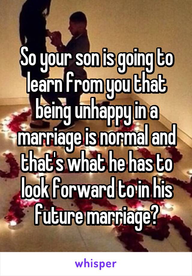 So your son is going to learn from you that being unhappy in a marriage is normal and that's what he has to look forward to in his future marriage?