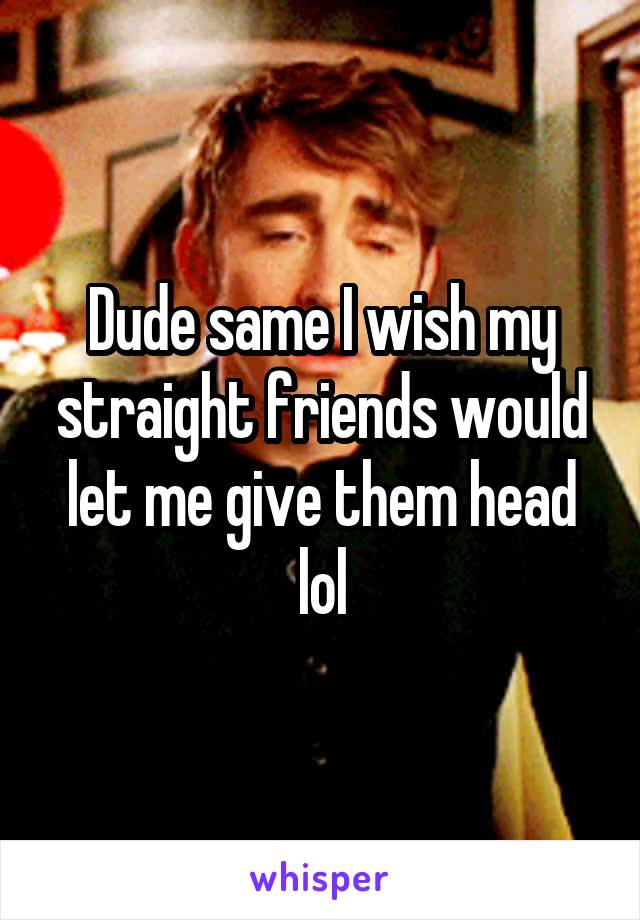 Dude same I wish my straight friends would let me give them head lol