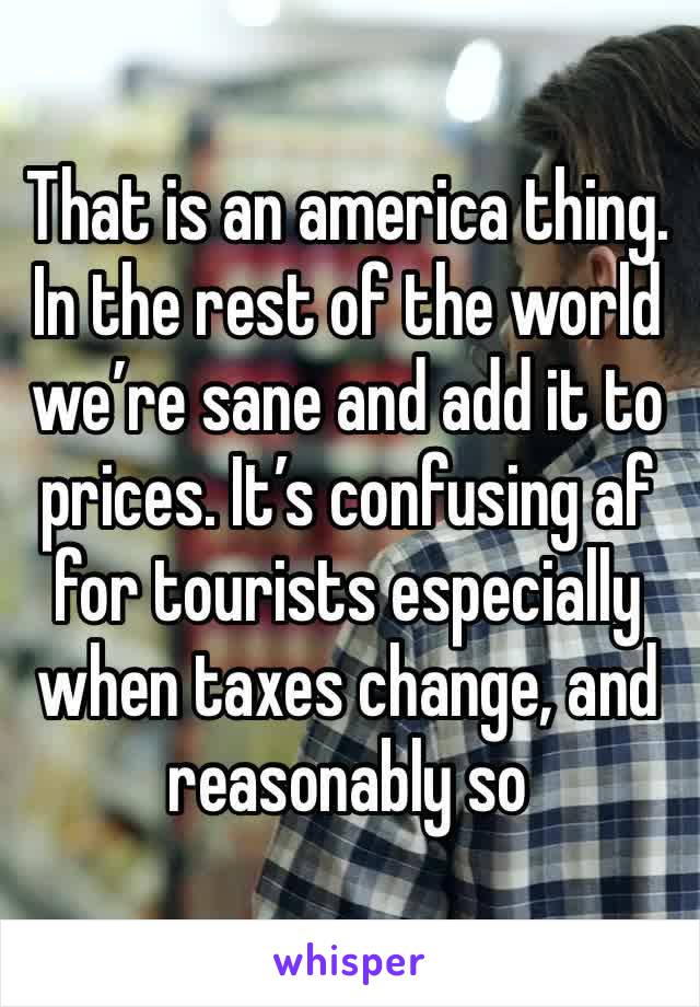 That is an america thing. In the rest of the world we’re sane and add it to prices. It’s confusing af for tourists especially when taxes change, and reasonably so