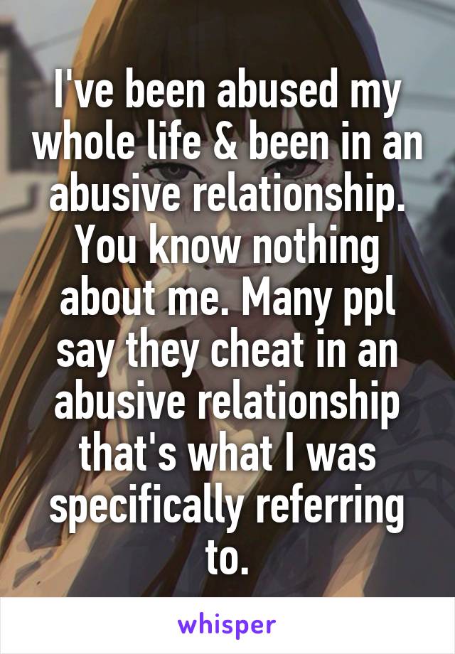 I've been abused my whole life & been in an abusive relationship. You know nothing about me. Many ppl say they cheat in an abusive relationship that's what I was specifically referring to.