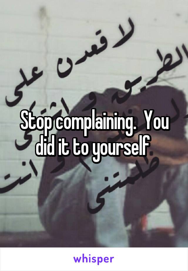 Stop complaining.  You did it to yourself 