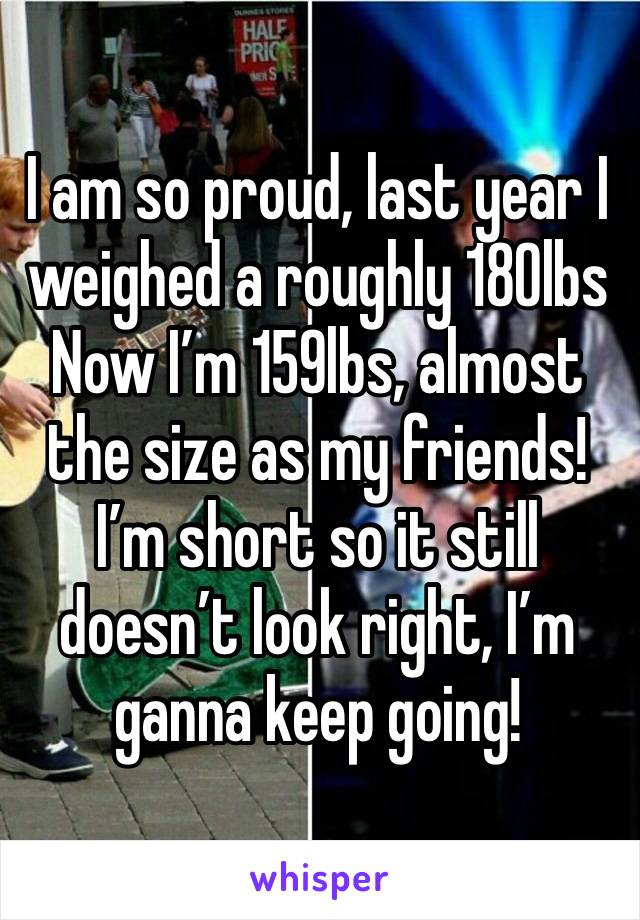 I am so proud, last year I weighed a roughly 180lbs
Now I’m 159lbs, almost the size as my friends! I’m short so it still doesn’t look right, I’m ganna keep going!