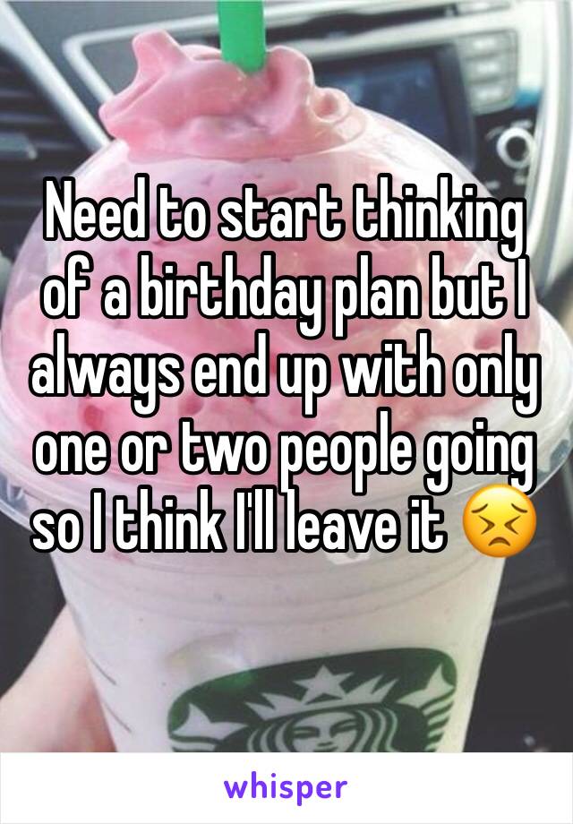 Need to start thinking of a birthday plan but I always end up with only one or two people going so I think I'll leave it 😣