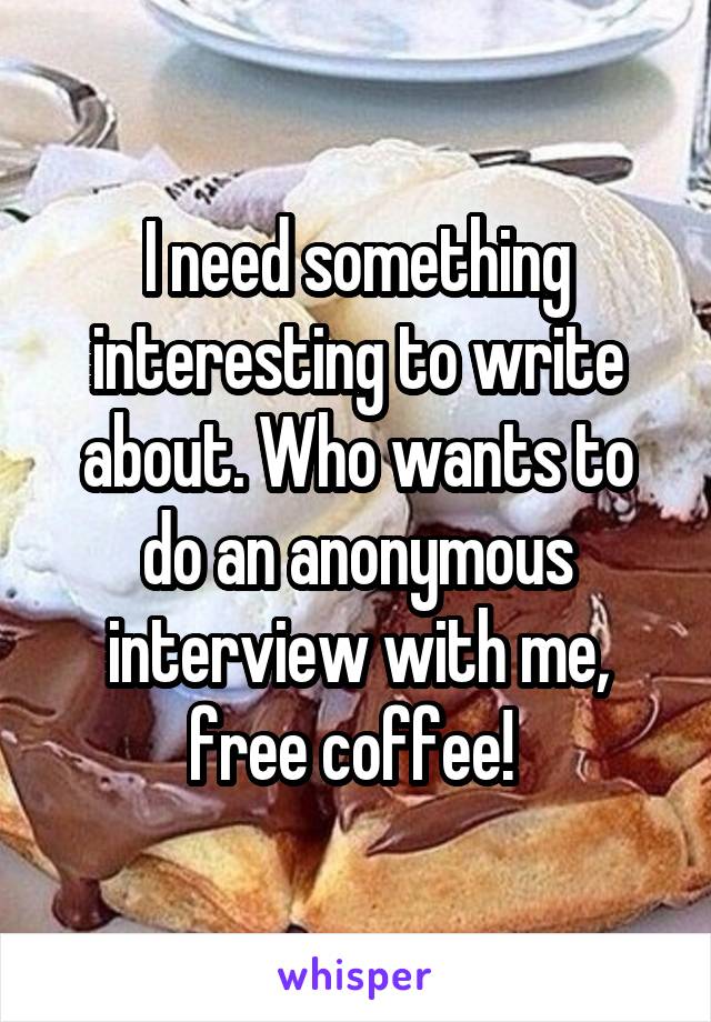 I need something interesting to write about. Who wants to do an anonymous interview with me, free coffee! 