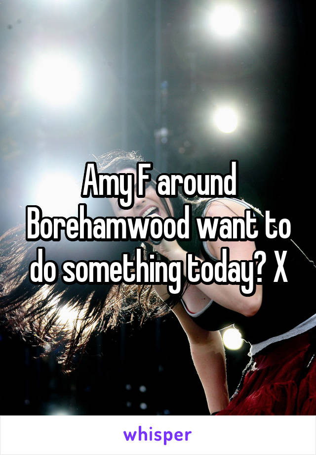 Amy F around Borehamwood want to do something today? X