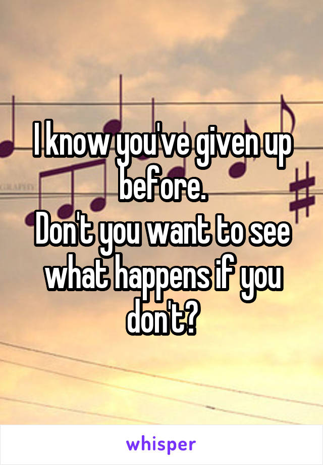 I know you've given up before.
Don't you want to see what happens if you don't?