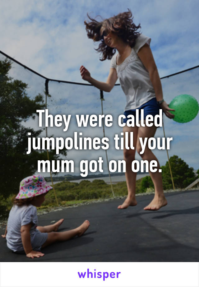 They were called jumpolines till your mum got on one.