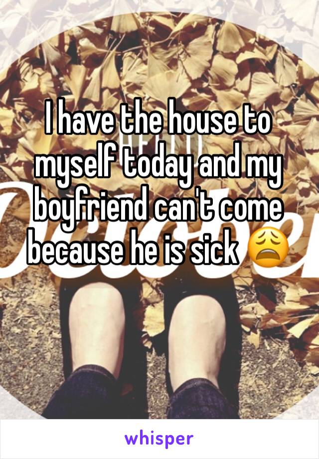 I have the house to myself today and my boyfriend can't come because he is sick 😩