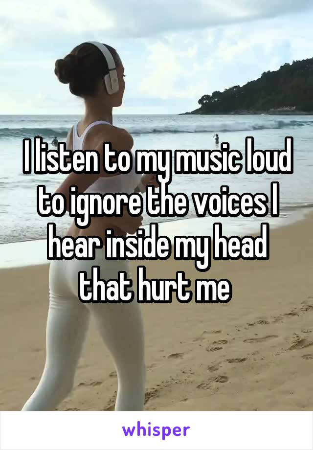 I listen to my music loud to ignore the voices I hear inside my head that hurt me 