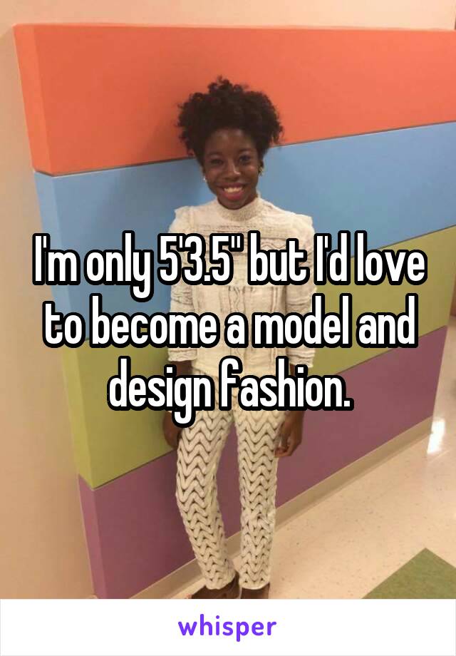 I'm only 5'3.5" but I'd love to become a model and design fashion.