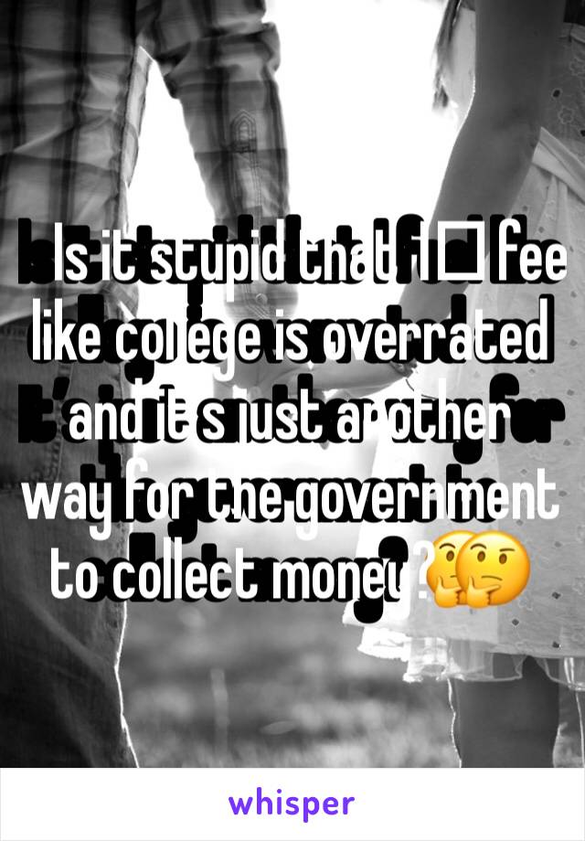 Is it stupid that I️ feel like college is overrated and it’s just another way for the government to collect money? 🤔