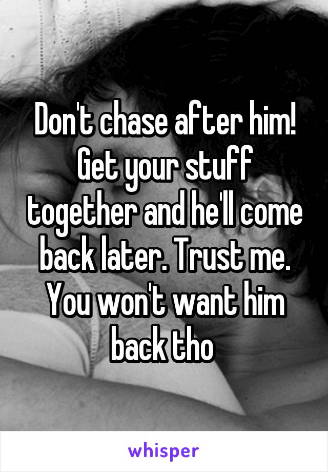 Don't chase after him! Get your stuff together and he'll come back later. Trust me. You won't want him back tho 