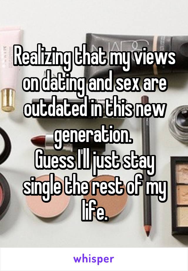 Realizing that my views on dating and sex are outdated in this new generation. 
Guess I'll just stay single the rest of my life.