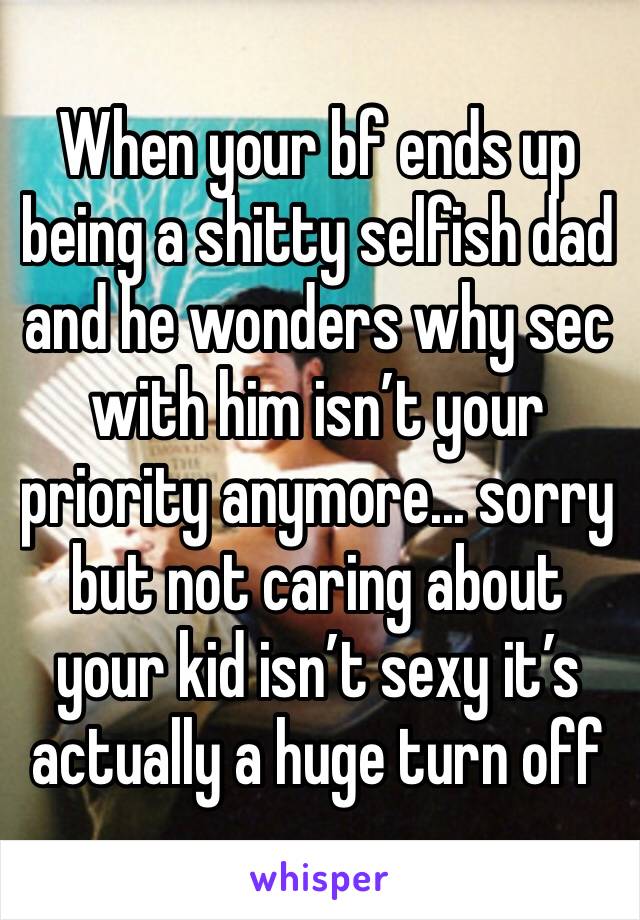 When your bf ends up being a shitty selfish dad and he wonders why sec with him isn’t your priority anymore... sorry but not caring about your kid isn’t sexy it’s actually a huge turn off