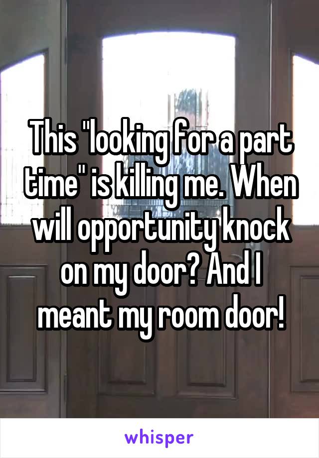 This "looking for a part time" is killing me. When will opportunity knock on my door? And I meant my room door!