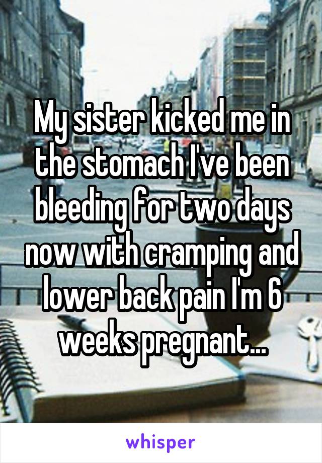 My sister kicked me in the stomach I've been bleeding for two days now with cramping and lower back pain I'm 6 weeks pregnant...