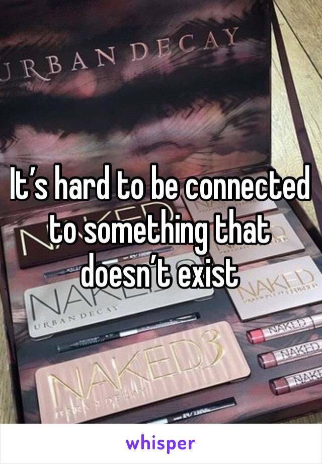 It’s hard to be connected to something that doesn’t exist 