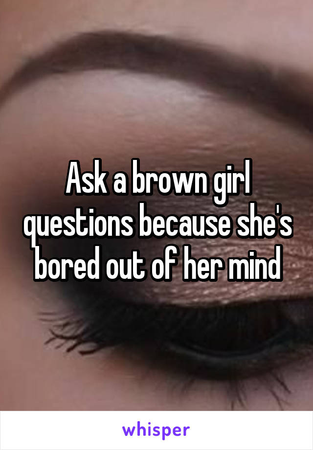 Ask a brown girl questions because she's bored out of her mind