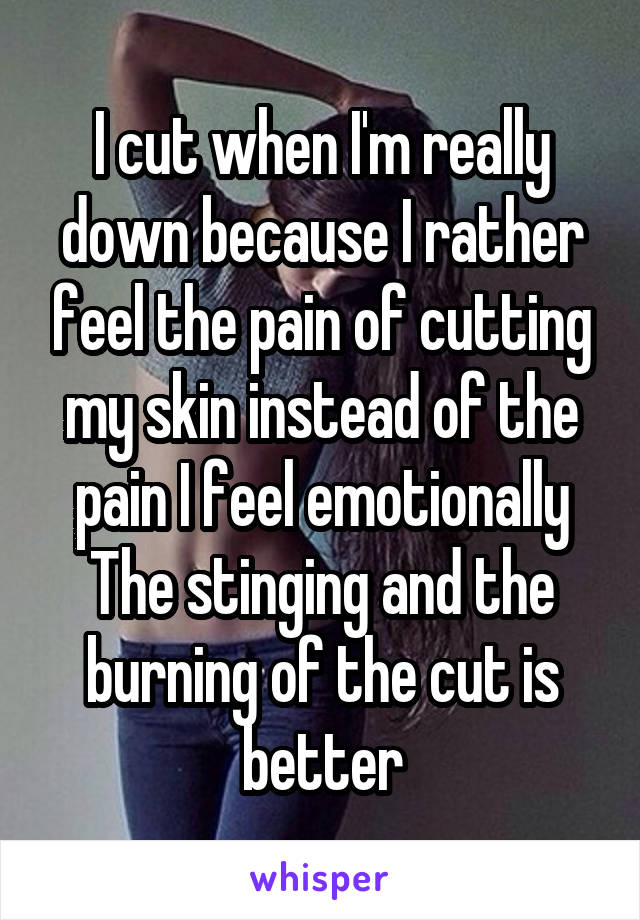 I cut when I'm really down because I rather feel the pain of cutting my skin instead of the pain I feel emotionally
The stinging and the burning of the cut is better
