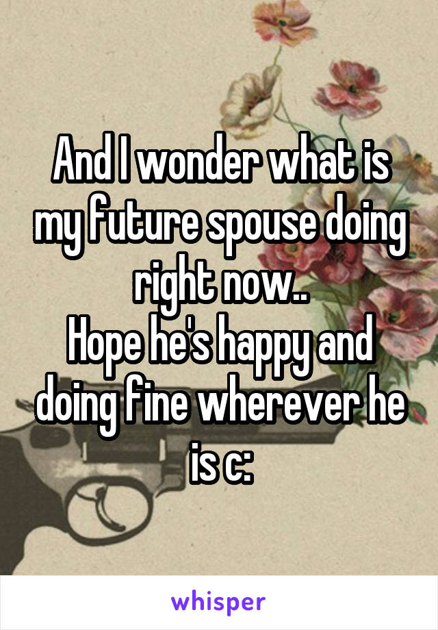 And I wonder what is my future spouse doing right now..
Hope he's happy and doing fine wherever he is c:
