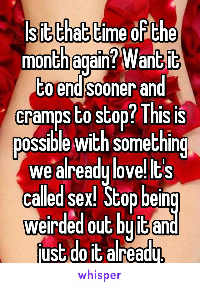 Is it that time of the month again? Want it to end sooner and cramps to stop? This is possible with something we already love! It's called sex!  Stop being weirded out by it and just do it already.