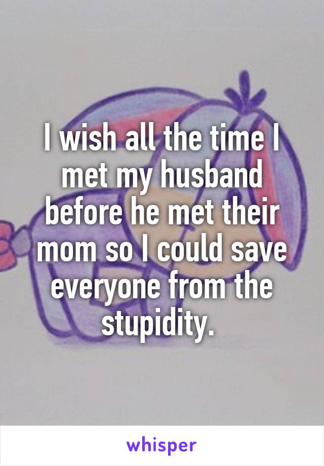 I wish all the time I met my husband before he met their mom so I could save everyone from the stupidity. 