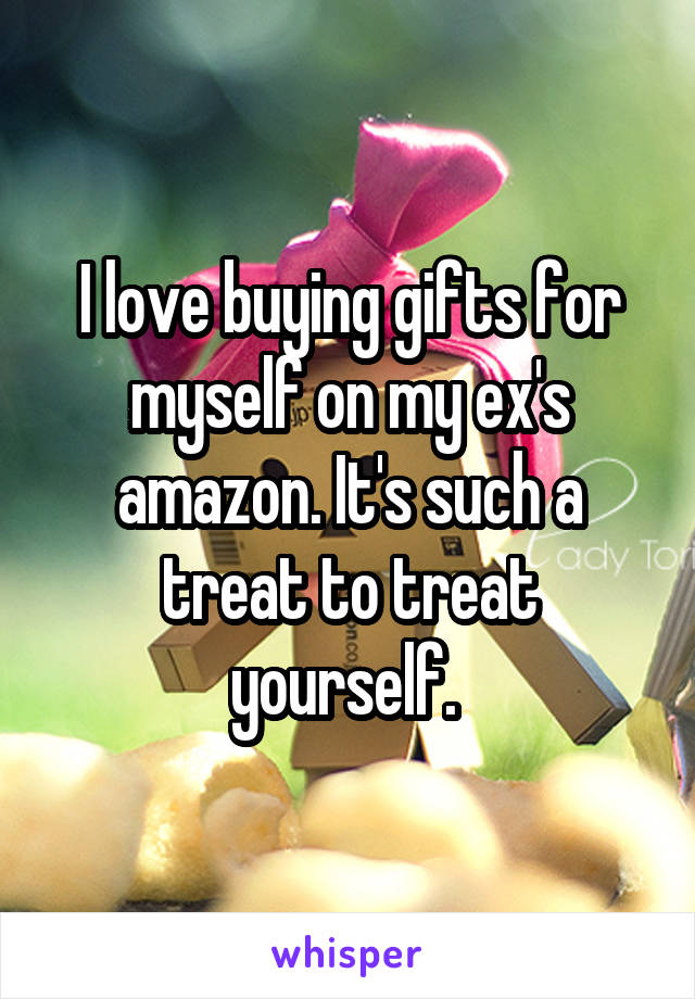 I love buying gifts for myself on my ex's amazon. It's such a treat to treat yourself. 