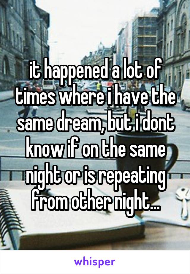 it happened a lot of times where i have the same dream, but i dont know if on the same night or is repeating from other night...