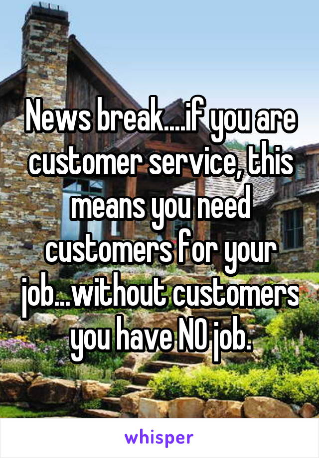 News break....if you are customer service, this means you need customers for your job...without customers you have NO job.