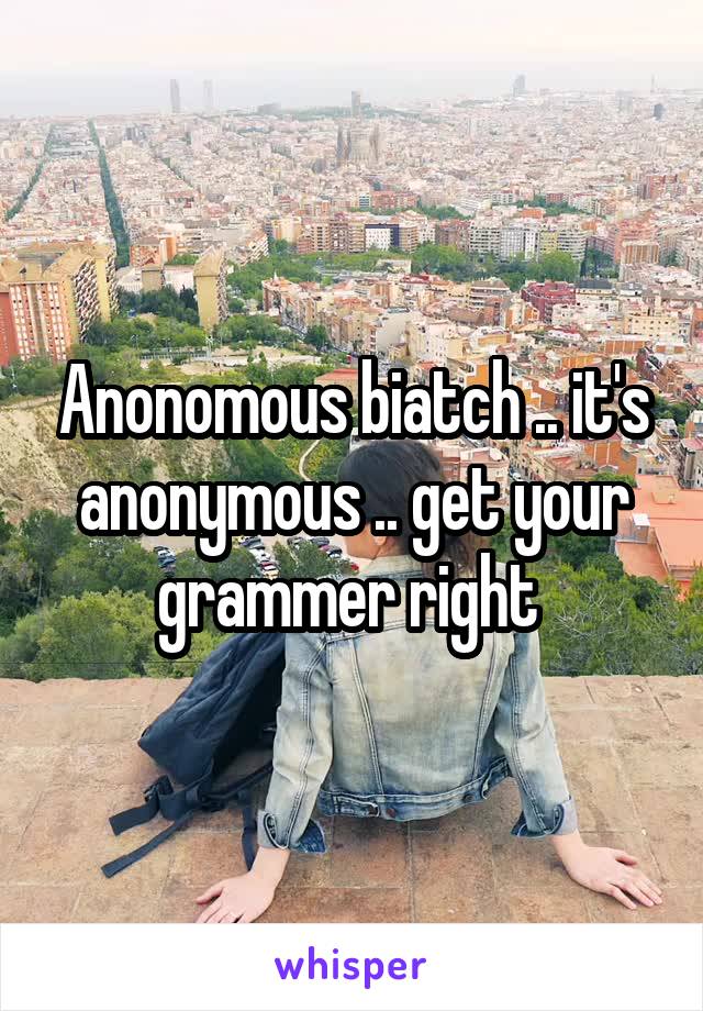 Anonomous biatch .. it's anonymous .. get your grammer right 