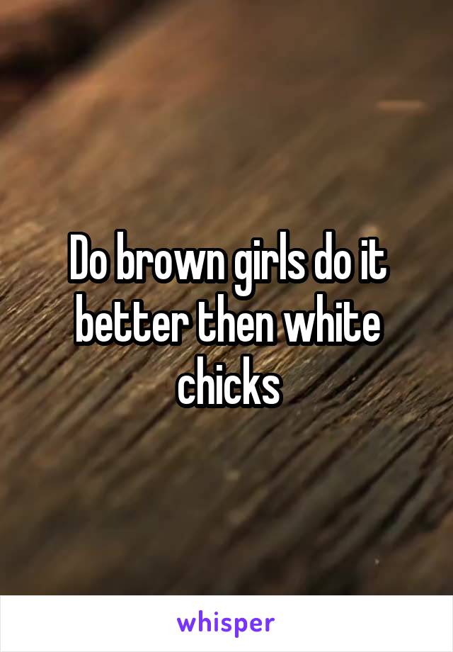 Do brown girls do it better then white chicks