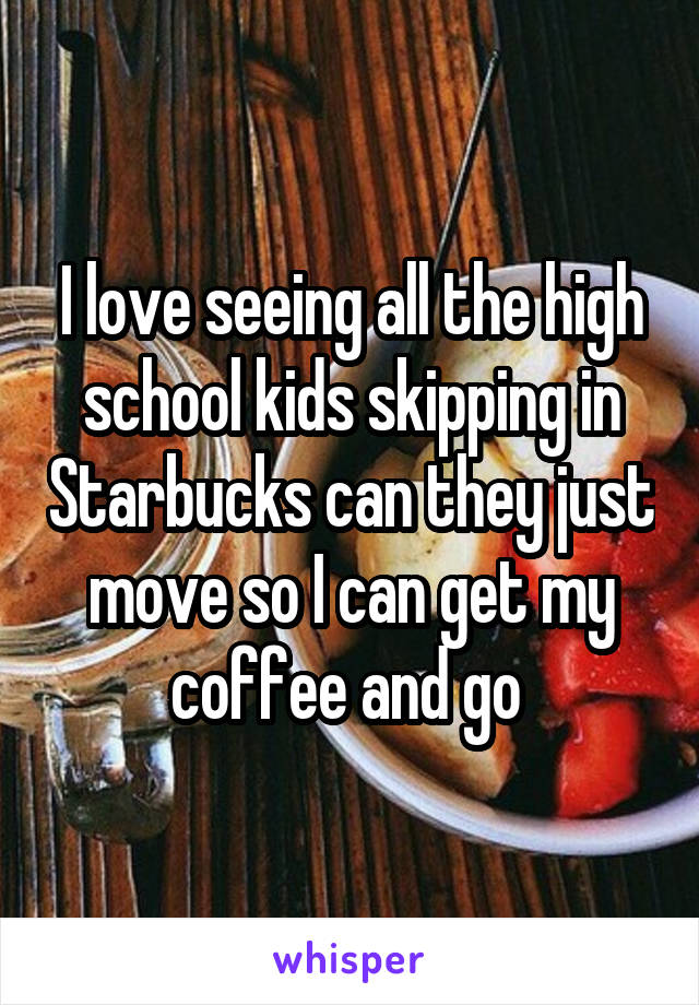 I love seeing all the high school kids skipping in Starbucks can they just move so I can get my coffee and go 