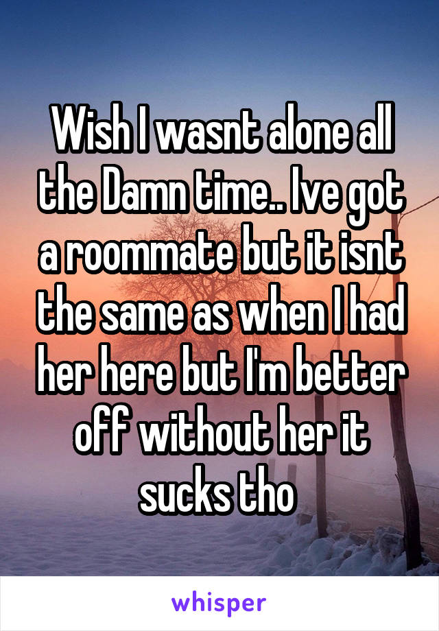 Wish I wasnt alone all the Damn time.. Ive got a roommate but it isnt the same as when I had her here but I'm better off without her it sucks tho 