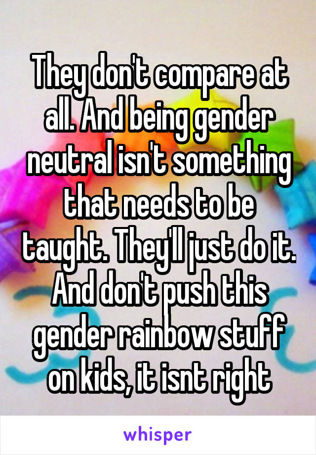 They don't compare at all. And being gender neutral isn't something that needs to be taught. They'll just do it. And don't push this gender rainbow stuff on kids, it isnt right