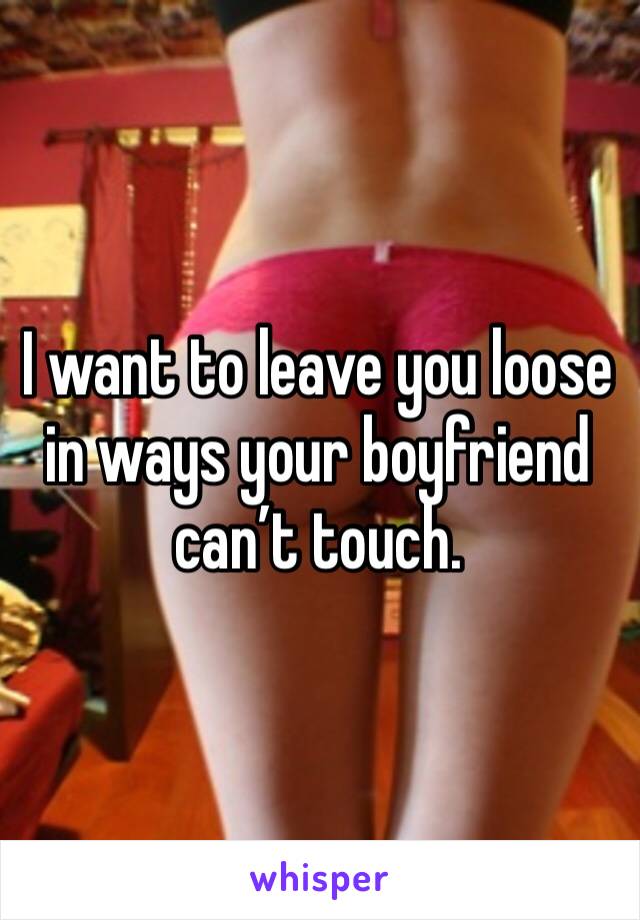 I want to leave you loose in ways your boyfriend can’t touch. 