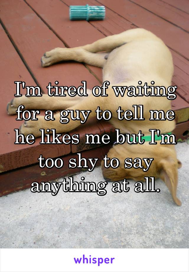 I'm tired of waiting for a guy to tell me he likes me but I'm too shy to say anything at all.
